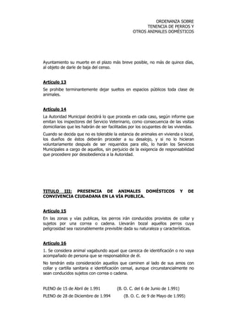 ORDENANZA SOBRE 
TENENCIA DE PERROS Y 
OTROS ANIMALES DOMÉSTICOS 
Ayuntamiento su muerte en el plazo más breve posible, no más de quince días, 
al objeto de darle de baja del censo. 
Artículo 13 
Se prohibe terminantemente dejar sueltos en espacios públicos toda clase de 
animales. 
Artículo 14 
La Autoridad Municipal decidirá lo que proceda en cada caso, según informe que 
emitan los inspectores del Servicio Veterinario, como consecuencia de las visitas 
domiciliarias que les habrán de ser facilitadas por los ocupantes de las viviendas. 
Cuando se decida que no es tolerable la estancia de animales en vivienda o local, 
los dueños de éstos deberán proceder a su desalojo, y si no lo hicieran 
voluntariamente después de ser requeridos para ello, lo harán los Servicios 
Municipales a cargo de aquellos, sin perjuicio de la exigencia de responsabilidad 
que procediere por desobediencia a la Autoridad. 
TITULO III: PRESENCIA DE ANIMALES DOMÉSTICOS Y DE 
CONVIVENCIA CIUDADANA EN LA VÍA PUBLICA. 
Artículo 15 
En las zonas y vías publicas, los perros irán conducidos provistos de collar y 
sujetos por una correa o cadena. Llevarán bozal aquellos perros cuya 
peligrosidad sea razonablemente previsible dada su naturaleza y características. 
Artículo 16 
1. Se considera animal vagabundo aquel que carezca de identificación o no vaya 
acompañado de persona que se responsabilice de él. 
No tendrán esta consideración aquellos que caminen al lado de sus amos con 
collar y cartilla sanitaria e identificación censal, aunque circunstancialmente no 
sean conducidos sujetos con correa o cadena. 
PLENO de 15 de Abril de 1.991 (B. O. C. del 6 de Junio de 1.991) 
PLENO de 28 de Diciembre de 1.994 (B. O. C. de 9 de Mayo de 1.995) 
 