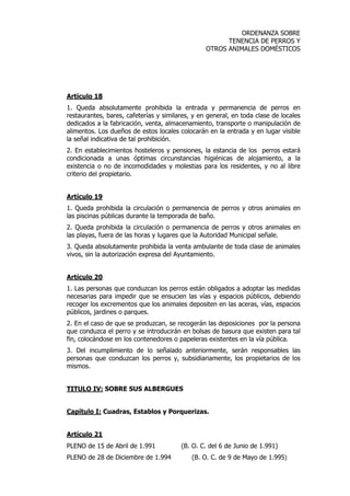 ORDENANZA SOBRE 
TENENCIA DE PERROS Y 
OTROS ANIMALES DOMÉSTICOS 
Artículo 18 
1. Queda absolutamente prohibida la entrada y permanencia de perros en 
restaurantes, bares, cafeterías y similares, y en general, en toda clase de locales 
dedicados a la fabricación, venta, almacenamiento, transporte o manipulación de 
alimentos. Los dueños de estos locales colocarán en la entrada y en lugar visible 
la señal indicativa de tal prohibición. 
2. En establecimientos hosteleros y pensiones, la estancia de los perros estará 
condicionada a unas óptimas circunstancias higiénicas de alojamiento, a la 
existencia o no de incomodidades y molestias para los residentes, y no al libre 
criterio del propietario. 
Artículo 19 
1. Queda prohibida la circulación o permanencia de perros y otros animales en 
las piscinas públicas durante la temporada de baño. 
2. Queda prohibida la circulación o permanencia de perros y otros animales en 
las playas, fuera de las horas y lugares que la Autoridad Municipal señale. 
3. Queda absolutamente prohibida la venta ambulante de toda clase de animales 
vivos, sin la autorización expresa del Ayuntamiento. 
Artículo 20 
1. Las personas que conduzcan los perros están obligados a adoptar las medidas 
necesarias para impedir que se ensucien las vías y espacios públicos, debiendo 
recoger los excrementos que los animales depositen en las aceras, vías, espacios 
públicos, jardines o parques. 
2. En el caso de que se produzcan, se recogerán las deposiciones por la persona 
que conduzca el perro y se introducirán en bolsas de basura que existen para tal 
fin, colocándose en los contenedores o papeleras existentes en la vía pública. 
3. Del incumplimiento de lo señalado anteriormente, serán responsables las 
personas que conduzcan los perros y, subsidiariamente, los propietarios de los 
mismos. 
TITULO IV: SOBRE SUS ALBERGUES 
Capítulo I: Cuadras, Establos y Porquerizas. 
Artículo 21 
PLENO de 15 de Abril de 1.991 (B. O. C. del 6 de Junio de 1.991) 
PLENO de 28 de Diciembre de 1.994 (B. O. C. de 9 de Mayo de 1.995) 
 