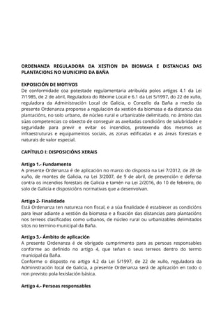 ORDENANZA REGULADORA DA XESTION DA BIOMASA E DISTANCIAS DAS
PLANTACIONS NO MUNICIPIO DA BAÑA
EXPOSICIÓN DE MOTIVOS
De conformidade coa potestade regulamentaria atribuída polos artigos 4.1 da Lei
7/1985, de 2 de abril, Reguladora do Réxime Local e 6.1 da Lei 5/1997, do 22 de xullo,
reguladora da Administración Local de Galicia, o Concello da Baña a medio da
presente Ordenanza proponse a regulación da xestión da biomasa e da distancia das
plantacións, no solo urbano, de núcleo rural e urbanizable delimitado, no ámbito das
súas competencias co obxecto de conseguir as axeitadas condicións de salubridade e
seguridade para previr e evitar os incendios, protexendo dos mesmos as
infraestruturas e equipamentos sociais, as zonas edificadas e as áreas forestais e
naturais de valor especial.
CAPÍTULO I: DISPOSICIÓNS XERAIS
Artigo 1.- Fundamento
A presente Ordenanza é de aplicación no marco do disposto na Lei 7/2012, de 28 de
xuño, de montes de Galicia, na Lei 3/2007, de 9 de abril, de prevención e defensa
contra os incendios forestais de Galicia e tamén na Lei 2/2016, do 10 de febreiro, do
solo de Galicia e disposicións normativas que a desenvolvan.
Artigo 2- Finalidade
Está Ordenanza ten natureza non fiscal, e a súa finalidade é establecer as condicións
para levar adiante a xestión da biomasa e a fixación das distancias para plantacións
nos terreos clasificados como urbanos, de núcleo rural ou urbanizables delimitados
sitos no termino municipal da Baña.
Artigo 3.- Ámbito de aplicación
A presente Ordenanza é de obrigado cumprimento para as persoas responsables
conforme ao definido no artigo 4, que teñan o seus terreos dentro do termo
municipal da Baña.
Conforme o disposto no artigo 4.2 da Lei 5/1997, de 22 de xullo, reguladora da
Administración local de Galicia, a presente Ordenanza será de aplicación en todo o
non previsto pola lexislación básica.
Artigo 4.- Persoas responsables
 