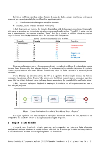 Revista Brasileira de Computação Aplicada (ISSN 2176-6649), Passo Fundo, v. 5, n. 2, p. xx-xx, out. 2013 2
Por fim, o problema especifica ainda o formato da saída dos dados. A regra estabelecida neste caso é
apresentar um elemento a cada linha, considerando o seguinte protocolo:
 Primeiramente os valores pares em ordem crescente;
Na sequência, valores ímpares, em ordem decrescente;
A Tab. 1 apresenta um exemplo dos formatos de entrada e saída definidos para o problema. No exemplo,
informa-se ao algoritmo um conjunto de oito elementos para ordenação (coluna “Entrada”). A saída esperada
após o processamento é apresentada na coluna “Saída”. Por fim, a primeira e a última coluna representam,
respectivamente, informações relevantes acerca das entradas e saída do algoritmo.
Tabela 1: Formato de entrada e saída de dados
Descrição Entrada Saída Descrição
Cardinalidade(c) 8 10
Pares em ordem
crescente
E1 10 20
E2 15 30
E3 20 40
E4 25 45
Ímpares em
ordem
decrescente
E5 30 35
E6 35 25
E7 40 15
E8 45
Uma vez conhecidas as regras e formatos necessários à resolução do problema de ordenação de pares e
ímpares, foram desenvolvidas duas soluções distintas. Em ambas as soluções, contudo, o algoritmo de resolução
executa sequencialmente três etapas básicas, denominadas coleta de dados, ordenação e apresentação dos
resultados.
O que diferencia de fato uma solução da outra é o algoritmo de classificação utilizado na etapa de
ordenação. Na primeira solução desenvolvida, utilizou-se o QuickSort, enquanto que na segunda, o algoritmo
usado foi o MergeSort. As demais etapas (coleta de dados e apresentação dos resultados) têm codificação única.
A Fig. 1 apresenta o diagrama funcional da abordagem de resolução em três etapas considerada para as
duas soluções propostas.
Figura 1: Etapas do algoritmo de resolução do problema “Pares e Ímpares”
Nas seções seguintes, cada uma das etapas de resolução é descrita em detalhes. Ao final, apresenta-se um
comparativo dos resultados obtidos na execução das duas soluções propostas.
2 Etapa I - Coleta de dados
A etapa de coleta de dados é a primeira a executar, sendo responsável por capturar os dados submetidos
ao algoritmo conforme o formato de entrada definido (vide Tab. 1). À medida que os dados são recepcionados,
as devidas estruturas de dados utilizadas pelo algoritmo são alimentadas.
 