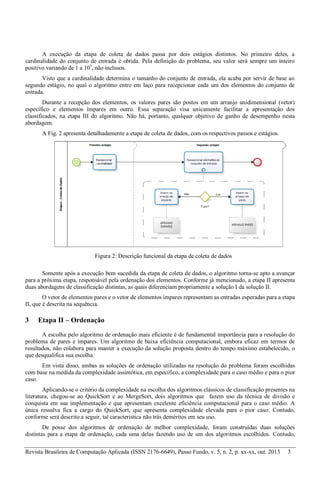 Revista Brasileira de Computação Aplicada (ISSN 2176-6649), Passo Fundo, v. 5, n. 2, p. xx-xx, out. 2013 3
A execução da etapa de coleta de dados passa por dois estágios distintos. No primeiro deles, a
cardinalidade do conjunto de entrada é obtida. Pela definição do problema, seu valor será sempre um inteiro
positivo variando de 1 a 105
, não inclusos.
Visto que a cardinalidade determina o tamanho do conjunto de entrada, ela acaba por servir de base ao
segundo estágio, no qual o algoritmo entre em laço para recepcionar cada um dos elementos do conjunto de
entrada.
Durante a recepção dos elementos, os valores pares são postos em um arranjo unidimensional (vetor)
específico e elementos ímpares em outro. Essa separação visa unicamente facilitar a apresentação dos
classificados, na etapa III do algoritmo. Não há, portanto, qualquer objetivo de ganho de desempenho nesta
abordagem.
A Fig. 2 apresenta detalhadamente a etapa de coleta de dados, com os respectivos passos e estágios.
Figura 2: Descrição funcional da etapa de coleta de dados
Somente após a execução bem sucedida da etapa de coleta de dados, o algoritmo torna-se apto a avançar
para a próxima etapa, responsável pela ordenação dos elementos. Conforme já mencionado, a etapa II apresenta
duas abordagens de classificação distintas, as quais diferenciam propriamente a solução I da solução II.
O vetor de elementos pares e o vetor de elementos ímpares representam as entradas esperadas para a etapa
II, que é descrita na sequência.
3 Etapa II – Ordenação
A escolha pelo algoritmo de ordenação mais eficiente é de fundamental importância para a resolução do
problema de pares e ímpares. Um algoritmo de baixa eficiência computacional, embora eficaz em termos de
resultados, não colabora para manter a execução da solução proposta dentro do tempo máximo estabelecido, o
que desqualifica sua escolha.
Em vista disso, ambas as soluções de ordenação utilizadas na resolução do problema foram escolhidas
com base na medida da complexidade assintótica, em específico, a complexidade para o caso médio e para o pior
caso.
Aplicando-se o critério da complexidade na escolha dos algoritmos clássicos de classificação presentes na
literatura, chegou-se ao QuickSort e ao MergeSort, dois algoritmos que fazem uso da técnica de divisão e
conquista em sua implementação e que apresentam excelente eficiência computacional para o caso médio. A
única ressalva fica a cargo do QuickSort, que apresenta complexidade elevada para o pior caso. Contudo,
conforme será descrito a seguir, tal característica não trás deméritos em seu uso.
De posse dos algoritmos de ordenação de melhor complexidade, foram construídas duas soluções
distintas para a etapa de ordenação, cada uma delas fazendo uso de um dos algoritmos escolhidos. Contudo,
 