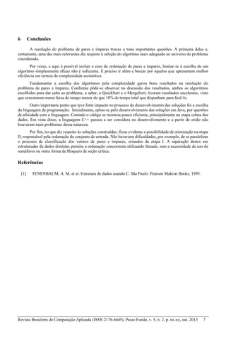 Revista Brasileira de Computação Aplicada (ISSN 2176-6649), Passo Fundo, v. 5, n. 2, p. xx-xx, out. 2013 7
6 Conclusões
A resolução do problema de pares e ímpares trouxe a tona importantes questões. A primeira delas e,
certamente, uma das mais relevantes diz respeito à seleção do algoritmo mais adequado ao universo do problema
considerado.
Por vezes, e aqui é possível incluir o caso da ordenação de pares e ímpares, limitar-se à escolha de um
algoritmo simplesmente eficaz não é suficiente. É preciso ir além e buscar por aqueles que apresentam melhor
eficiência em termos de complexidade assintótica.
Fundamentar a escolha dos algoritmos pela complexidade gerou bons resultados na resolução do
problema de pares e ímpares. Conforme pôde-se observar na discussão dos resultados, ambos os algoritmos
escolhidos para dar cabo ao problema, a saber, o QuickSort e o MergeSort, tiveram resultados excelentes, visto
que executaram numa faixa de tempo menor do que 10% do tempo total que dispunham para fazê-lo.
Outro importante ponto que teve forte impacto no processo de desenvolvimento das soluções foi a escolha
da linguagem de programação. Inicialmente, optou-se pelo desenvolvimento das soluções em Java, por questões
de afinidade com a linguagem. Contudo o código se mostrou pouco eficiente, principalmente na etapa coleta dos
dados. Em vista disso, a linguagem C++ passou a ser considera no desenvolvimento e a partir de então não
houveram mais problemas dessa natureza.
Por fim, no que diz respeito às soluções construídas, ficou evidente a possibilidade de otimização na etapa
II, responsável pela ordenação do conjunto de entrada. Não haveriam dificuldades, por exemplo, de se paralelizar
o processo de classificação dos vetores de pares e ímpares, oriundos da etapa I. A separação destes em
estruturadas de dados distintas permite a ordenação concorrente utilizando threads, sem a necessidade de uso de
semáforos ou outra forma de bloqueio de seção crítica.
Referências
[1] TENENBAUM, A. M. et al. Estrutura de dados usando C. São Paulo: Pearson Makron Books, 1995.
 