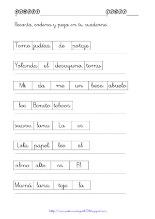 Nombre____________________________________________Curso____
Recorta, ordena y pega en tu cuaderno.
http://competenciadigital20.blogspot.com
Tomo judías. de potaje
……………………………………………………………………………………………………………………………………………………………………………...
Yolanda el desayuno. toma
……………………………………………………………………………………………………………………………………………………………………………...
Mi da me un beso. abuelo
……………………………………………………………………………………………………………………………………………………………………………...
lee Benito tebeos.
……………………………………………………………………………………………………………………………………………………………………………...
suave. lana La es
……………………………………………………………………………………………………………………………………………………………………………...
Lola papel. lee el
……………………………………………………………………………………………………………………………………………………………………………...
olmo alto. es El
……………………………………………………………………………………………………………………………………………………………………………...
Mamá lana. teje la
……………………………………………………………………………………………………………………………………………………………………………...
 