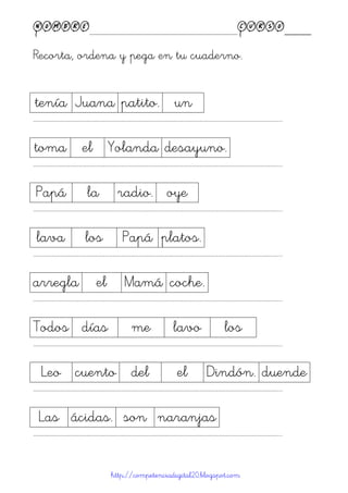Nombre____________________________________________Curso____
Recorta, ordena y pega en tu cuaderno.
http://competenciadigital20.blogspot.com
tenía Juana patito. un
……………………………………………………………………………………………………………………………………………………………………………...
toma el Yolanda desayuno.
……………………………………………………………………………………………………………………………………………………………………………...
Papá la radio. oye
……………………………………………………………………………………………………………………………………………………………………………...
lava los Papá platos.
……………………………………………………………………………………………………………………………………………………………………………...
arregla el Mamá coche.
……………………………………………………………………………………………………………………………………………………………………………...
Todos días me lavo los
……………………………………………………………………………………………………………………………………………………………………………...
Leo cuento del el Dindón. duende
……………………………………………………………………………………………………………………………………………………………………………...
Las ácidas. son naranjas
……………………………………………………………………………………………………………………………………………………………………………...
 