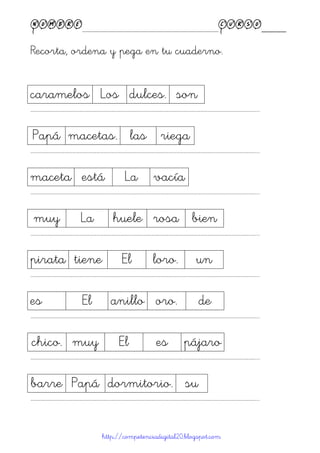 Nombre____________________________________________Curso____
Recorta, ordena y pega en tu cuaderno.
http://competenciadigital20.blogspot.com
caramelos Los dulces. son
……………………………………………………………………………………………………………………………………………………………………………...
Papá macetas. las riega
……………………………………………………………………………………………………………………………………………………………………………...
maceta está La vacía
……………………………………………………………………………………………………………………………………………………………………………...
muy La huele rosa bien
……………………………………………………………………………………………………………………………………………………………………………...
pirata tiene El loro. un
……………………………………………………………………………………………………………………………………………………………………………...
es El anillo oro. de
……………………………………………………………………………………………………………………………………………………………………………...
chico. muy El es pájaro
……………………………………………………………………………………………………………………………………………………………………………...
barre Papá dormitorio. su
……………………………………………………………………………………………………………………………………………………………………………...
 