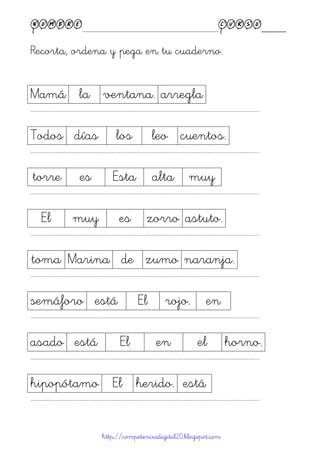 Nombre____________________________________________Curso____
Recorta, ordena y pega en tu cuaderno.
http://competenciadigital20.blogspot.com
Mamá la ventana. arregla
……………………………………………………………………………………………………………………………………………………………………………...
Todos días los leo cuentos.
……………………………………………………………………………………………………………………………………………………………………………...
torre es Esta alta muy
……………………………………………………………………………………………………………………………………………………………………………...
El muy es zorro astuto.
……………………………………………………………………………………………………………………………………………………………………………...
toma Marina de zumo naranja.
……………………………………………………………………………………………………………………………………………………………………………...
semáforo está El rojo. en
……………………………………………………………………………………………………………………………………………………………………………...
asado está El en el horno.
……………………………………………………………………………………………………………………………………………………………………………...
hipopótamo El herido. está
……………………………………………………………………………………………………………………………………………………………………………...
 