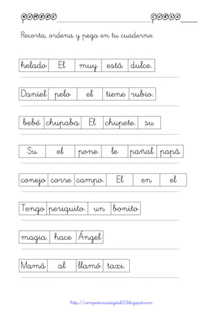 Nombre____________________________________________Curso____
Recorta, ordena y pega en tu cuaderno.
http://competenciadigital20.blogspot.com
helado El muy está dulce.
……………………………………………………………………………………………………………………………………………………………………………...
Daniel pelo el tiene rubio.
……………………………………………………………………………………………………………………………………………………………………………...
bebé chupaba El chupete. su
……………………………………………………………………………………………………………………………………………………………………………...
Su el pone le pañal. papá
……………………………………………………………………………………………………………………………………………………………………………...
conejo corre campo. El en el
……………………………………………………………………………………………………………………………………………………………………………...
Tengo periquito. un bonito
……………………………………………………………………………………………………………………………………………………………………………...
magia. hace Ángel
……………………………………………………………………………………………………………………………………………………………………………...
Mamá al llamó taxi.
……………………………………………………………………………………………………………………………………………………………………………...
 