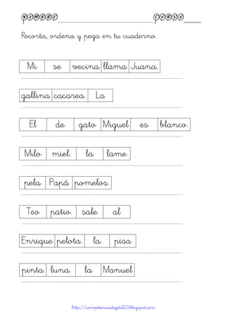 Nombre____________________________________________Curso____
Recorta, ordena y pega en tu cuaderno.
http://competenciadigital20.blogspot.com
Mi se vecina llama Juana.
……………………………………………………………………………………………………………………………………………………………………………...
gallina cacarea. La
……………………………………………………………………………………………………………………………………………………………………………...
El de gato Miguel es blanco.
……………………………………………………………………………………………………………………………………………………………………………...
Milo miel. la lame
……………………………………………………………………………………………………………………………………………………………………………...
pela Papá pomelos.
……………………………………………………………………………………………………………………………………………………………………………...
Teo patio. sale al
……………………………………………………………………………………………………………………………………………………………………………...
Enrique pelota. la pisa
……………………………………………………………………………………………………………………………………………………………………………...
pinta luna. la Manuel
……………………………………………………………………………………………………………………………………………………………………………...
 