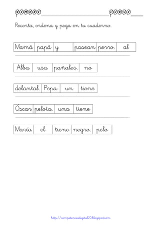 Nombre____________________________________________Curso____
Recorta, ordena y pega en tu cuaderno.
http://competenciadigital20.blogspot.com
Mamá papá y pasean perro. al
……………………………………………………………………………………………………………………………………………………………………………...
Alba usa pañales. no
……………………………………………………………………………………………………………………………………………………………………………...
delantal. Pepa un tiene
……………………………………………………………………………………………………………………………………………………………………………...
Óscar pelota. una tiene
……………………………………………………………………………………………………………………………………………………………………………...
María el tiene negro. pelo
 