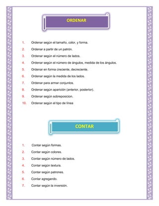 1. Ordenar según el tamaño, color, y forma.
2. Ordenar a partir de un patrón.
3. Ordenar según el número de lados.
4. Ordenar según el número de ángulos, medida de los ángulos.
5. Ordenar en forma creciente, decreciente.
6. Ordenar según la medida de los lados.
7. Ordenar para armar conjuntos.
8. Ordenar según aparición (anterior, posterior).
9. Ordenar según sobreposicion.
10. Ordenar según el tipo de línea
1. Contar según formas.
2. Contar según colores.
3. Contar según número de lados.
4. Contar según textura.
5. Contar según patrones.
6. Contar agregando.
7. Contar según la inversión.
ORDENAR
CONTAR
 