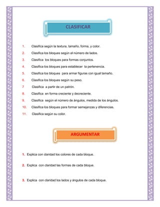 1. Clasifica según la textura, tamaño, forma, y color.
2. Clasifica los bloques según el número de lados.
3. Clasifica los bloques para formas conjuntos.
4. Clasifica los bloques para establecer la pertenencia.
5. Clasifica los bloques para armar figuras con igual tamaño.
6. Clasifica los bloques según su peso.
7 Clasifica a partir de un patrón.
8. Clasifica en forma creciente y decreciente.
9. Clasifica según el número de ángulos, medida de los ángulos.
10. Clasifica los bloques para formar semejanzas y diferencias.
11. Clasifica según su color.
1. Explica con claridad los colores de cada bloque.
2. Explica con claridad las formas de cada bloque.
3. Explica con claridad los lados y ángulos de cada bloque.
CLASIFICAR
ARGUMENTAR
 