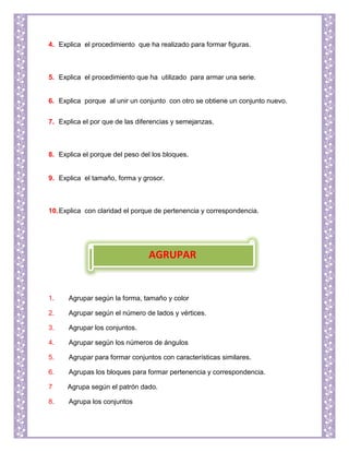 4. Explica el procedimiento que ha realizado para formar figuras.
5. Explica el procedimiento que ha utilizado para armar una serie.
6. Explica porque al unir un conjunto con otro se obtiene un conjunto nuevo.
7. Explica el por que de las diferencias y semejanzas.
8. Explica el porque del peso del los bloques.
9. Explica el tamaño, forma y grosor.
10.Explica con claridad el porque de pertenencia y correspondencia.
1. Agrupar según la forma, tamaño y color
2. Agrupar según el número de lados y vértices.
3. Agrupar los conjuntos.
4. Agrupar según los números de ángulos
5. Agrupar para formar conjuntos con características similares.
6. Agrupas los bloques para formar pertenencia y correspondencia.
7 Agrupa según el patrón dado.
8. Agrupa los conjuntos
AGRUPAR
 