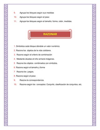 9. Agrupa los bloques según sus medidas
10. Agrupa los bloques según el peso
11. Agrupa los bloques según el tamaño, forma, color, medidas.
1. Simboliza cada bloque dándole un valor numérico.
2. Razona los objetos de la vida cotidiana.
3. Razona según el criterio de combinación
4. Mediante siluetas el niño armará imágenes.
5 Razona los objetos combinados con símbolos.
6. Razona según el tamaño y forma
7 Razona los juegos.
8. Razona según el peso
9. Razona la correspondencia.
10. Razona según los conceptos: Conjunto, clasificación de conjuntos, etc.
RAZONAR
 