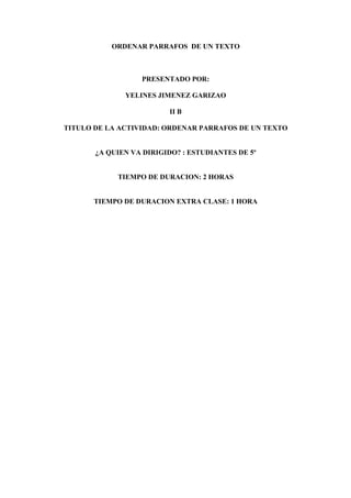 ORDENAR PARRAFOS DE UN TEXTO



                  PRESENTADO POR:

              YELINES JIMENEZ GARIZAO

                         II B

TITULO DE LA ACTIVIDAD: ORDENAR PARRAFOS DE UN TEXTO


       ¿A QUIEN VA DIRIGIDO? : ESTUDIANTES DE 5º


            TIEMPO DE DURACION: 2 HORAS


      TIEMPO DE DURACION EXTRA CLASE: 1 HORA
 