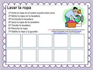 Lavar la ropa
1º Echo la ropa en el cesto cuanto está sucia
2º Meto la ropa en la lavadora
3º Enciendo la lavadora
4º Saco la ropa de la lavadora
5º Tiendo la lavadora
6º Plancho la ropa
7º Doblo la ropa y la guardo
AUTOR: María José de Luis Flores. Maestra especialista en Audición y
Lenguaje-Psicopedagoga. Autora del blog http://lapsico-
goloteca.blogspot.com.es LICENCIA CC (BY-NC-SA)
 