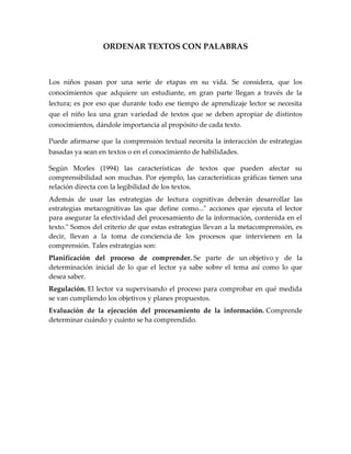 ORDENAR TEXTOS CON PALABRAS<br />Los niños pasan por una serie de etapas en su vida. Se considera, que los conocimientos que adquiere un estudiante, en gran parte llegan a través de la lectura; es por eso que durante todo ese tiempo de aprendizaje lector se necesita que el niño lea una gran variedad de textos que se deben apropiar de distintos conocimientos, dándole importancia al propósito de cada texto.<br />Puede afirmarse que la comprensión textual necesita la interacción de estrategias basadas ya sean en textos o en el conocimiento de habilidades.<br />Según Morles (1994) las características de textos que pueden afectar su comprensibilidad son muchas. Por ejemplo, las características gráficas tienen una relación directa con la legibilidad de los textos.  <br />Además de usar las estrategias de lectura cognitivas deberán desarrollar las estrategias metacognitivas las que define como...quot;
 acciones que ejecuta el lector para asegurar la efectividad del procesamiento de la información, contenida en el texto.quot;
 Somos del criterio de que estas estrategias llevan a la metacomprensión, es decir, llevan a la toma de conciencia de los procesos que intervienen en la comprensión. Tales estrategias son:<br />Planificación del proceso de comprender. Se parte de un objetivo y de la determinación inicial de lo que el lector ya sabe sobre el tema así como lo que desea saber.<br />Regulación. El lector va supervisando el proceso para comprobar en qué medida se van cumpliendo los objetivos y planes propuestos.<br />Evaluación de la ejecución del procesamiento de la información. Comprende determinar cuándo y cuánto se ha comprendido.<br />OBJETIVOS<br />General:<br />Identificar palabras en distintos textos, ayudándose de lecturas para completar  las palabras dadas.<br />Específicos:<br />Analizar las palabras dadas en diferentes textos<br />Reconocer en textos palabras que los niños hayan conocido.<br />GRADO: 3°<br />TIEMPO DE CLASE: 2 Hrs.<br />TIEMPO EXTRACLASE: 3 Hrs.<br />ACTIVIDAD<br />Lee atentamente el siguiente cuento y complétalo con las palabras más adecuadas del recuadro, que encontrarás definidas al lado. Una vez hayas terminado comprueba las respuestas.<br />   Carbón    casas    charco    compañero    corazón    formada    invierno    lloró    muñeco    nevar    pueblo    rayos    tormenta    viejecito    <br />El muñeco de nieve<br />Érase una vez un  (1) en las altas montañas de los Pirineos. Como había dejado de  (2), después de varios días de una terrible  (3) todos los niños, ansiosos de libertad, salieron de sus  (4) y empezaron a corretear por la blanca y mullida alfombra recién  (5).Nuria, la hija única del herrero del pueblo, tomando puñados de nieve con sus manitas hábiles, se entregó a la tarea de moldearla.--Haré un  (6) como el hermanito que hubiera deseado tener --se dijo.Le salió un niñito precioso, redondo, con ojos de (7) y un botón rojo por boca. La pequeña estaba entusiasmada con su obra y convirtió al muñeco en su inseparable  (8) durante los tristes días de aquel  (9). Le hablaba, le mimaba...Pero pronto los días empezaron a ser más largos y los  (10) de sol más cálidos... Y el muñeco se fundió sin dejar más rastro de su existencia que un  (11) de agua con dos carbones y un botón rojo. La niña  (12) con desconsuelo al descubrirlo. Un  (13), que buscaba en el sol tibieza para su invierno, le dijo dulcemente:--Seca tus lágrimas, bonita, porque acabas de recibir una gran lección: ahora ya sabes que no debe ponerse el  (14) en las cosas breves o que desaparecen.<br />JUSTIFICACIÓN<br />La finalidad que se requiere desarrollar con ésta temática, está en ayudar a los niños a entender y analizar los textos que los docentes les coloquen, para que puedan avanzar y desenvolverse en el proceso lecto-escritor, apoyándose de estrategias pedagógicas como la ordenación de textos con palabras que son muy útiles para el desarrollo de la escritura y de la comprensión visual.<br />ESCUELA NORMAL SUPERIOR DEL DISTRITO DE BARRANQUILLA<br />TRABAJO DE:<br />TIC EN LOS AMBIENTES DE APRENDIZAJE<br />TEMA: ORDENAR TEXTOS CON PALABRAS<br />DOCENTE ASESOR:<br />MARLON FIGUEROA<br />DOCENTE EN FORMACIÓN:<br />MARÍA JOSÉ MONTERROSA<br />SEMESTRE:<br />II B<br />BARRANQUILLA, ATLÁNTICO<br />(11-04-2011)<br />