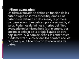 - Filtros avanzados:
Un filtro avanzado se define en función de los
criterios que nosotros especifiquemos. Los
criterios se definen en dos líneas, la primera
contiene el nombre del campo y la segunda, el
valor. Podemos definir los criterios del filtro
avanzado en la misma hoja (por ejemplo, por
encima o debajo de la propia lista) o en otra
hoja nueva. A la hora de definir los criterios es
fundamental que coincidan los nombres de los
campos que utilicemos con los de la lista de
datos.
 