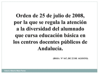 Orden de 25 de julio de 2008,
por la que se regula la atención
a la diversidad del alumnado
que cursa educación básica en
los centros docentes públicos de
Andalucía.
(BOJA Nº 167, DE 22 DE AGOSTO)
Valerio Alberto Mata Flores
 