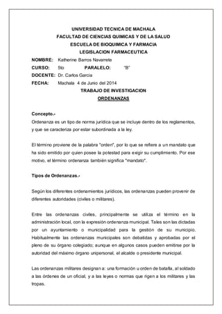 UNIVERSIDAD TECNICA DE MACHALA
FACULTAD DE CIENCIAS QUIMICAS Y DE LA SALUD
ESCUELA DE BIOQUIMICA Y FARMACIA
LEGISLACION FARMACEUTICA
NOMBRE: Katherine Barros Navarrete
CURSO: 5to PARALELO: “B”
DOCENTE: Dr. Carlos Garcia
FECHA: Machala 4 de Junio del 2014
TRABAJO DE INVESTIGACION
ORDENANZAS
Concepto.-
Ordenanza es un tipo de norma jurídica que se incluye dentro de los reglamentos,
y que se caracteriza por estar subordinada a la ley.
El término proviene de la palabra "orden", por lo que se refiere a un mandato que
ha sido emitido por quien posee la potestad para exigir su cumplimiento. Por ese
motivo, el término ordenanza también significa "mandato".
Tipos de Ordenanzas.-
Según los diferentes ordenamientos jurídicos, las ordenanzas pueden provenir de
diferentes autoridades (civiles o militares).
Entre las ordenanzas civiles, principalmente se utiliza el término en la
administración local, con la expresión ordenanza municipal. Tales son las dictadas
por un ayuntamiento o municipalidad para la gestión de su municipio.
Habitualmente las ordenanzas municipales son debatidas y aprobadas por el
pleno de su órgano colegiado; aunque en algunos casos pueden emitirse por la
autoridad del máximo órgano unipersonal, el alcalde o presidente municipal.
Las ordenanzas militares designan a: una formación u orden de batalla, al soldado
a las órdenes de un oficial, y a las leyes o normas que rigen a los militares y las
tropas.
 