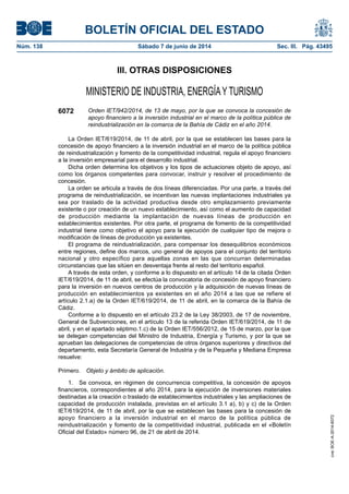 BOLETÍN OFICIAL DEL ESTADO
Núm. 138	 Sábado 7 de junio de 2014	 Sec. III. Pág. 43495
III. OTRAS DISPOSICIONES
MINISTERIO DE INDUSTRIA, ENERGÍAY TURISMO
6072 Orden IET/942/2014, de 13 de mayo, por la que se convoca la concesión de
apoyo financiero a la inversión industrial en el marco de la política pública de
reindustrialización en la comarca de la Bahía de Cádiz en el año 2014.
La Orden IET/619/2014, de 11 de abril, por la que se establecen las bases para la
concesión de apoyo financiero a la inversión industrial en el marco de la política pública
de reindustrialización y fomento de la competitividad industrial, regula el apoyo financiero
a la inversión empresarial para el desarrollo industrial.
Dicha orden determina los objetivos y los tipos de actuaciones objeto de apoyo, así
como los órganos competentes para convocar, instruir y resolver el procedimiento de
concesión.
La orden se articula a través de dos líneas diferenciadas. Por una parte, a través del
programa de reindustrialización, se incentivan las nuevas implantaciones industriales ya
sea por traslado de la actividad productiva desde otro emplazamiento previamente
existente o por creación de un nuevo establecimiento, así como el aumento de capacidad
de producción mediante la implantación de nuevas líneas de producción en
establecimientos existentes. Por otra parte, el programa de fomento de la competitividad
industrial tiene como objetivo el apoyo para la ejecución de cualquier tipo de mejora o
modificación de líneas de producción ya existentes.
El programa de reindustrialización, para compensar los desequilibrios económicos
entre regiones, define dos marcos, uno general de apoyos para el conjunto del territorio
nacional y otro específico para aquellas zonas en las que concurran determinadas
circunstancias que las sitúen en desventaja frente al resto del territorio español.
A través de esta orden, y conforme a lo dispuesto en el artículo 14 de la citada Orden
IET/619/2014, de 11 de abril, se efectúa la convocatoria de concesión de apoyo financiero
para la inversión en nuevos centros de producción y la adquisición de nuevas líneas de
producción en establecimientos ya existentes en el año 2014 a las que se refiere el
artículo 2.1.a) de la Orden IET/619/2014, de 11 de abril, en la comarca de la Bahía de
Cádiz.
Conforme a lo dispuesto en el artículo 23.2 de la Ley 38/2003, de 17 de noviembre,
General de Subvenciones, en el artículo 13 de la referida Orden IET/619/2014, de 11 de
abril, y en el apartado séptimo.1.c) de la Orden IET/556/2012, de 15 de marzo, por la que
se delegan competencias del Ministro de Industria, Energía y Turismo, y por la que se
aprueban las delegaciones de competencias de otros órganos superiores y directivos del
departamento, esta Secretaría General de Industria y de la Pequeña y Mediana Empresa
resuelve:
Primero.  Objeto y ámbito de aplicación.
1.  Se convoca, en régimen de concurrencia competitiva, la concesión de apoyos
financieros, correspondientes al año 2014, para la ejecución de inversiones materiales
destinadas a la creación o traslado de establecimientos industriales y las ampliaciones de
capacidad de producción instalada, previstas en el artículo 3.1 a), b) y c) de la Orden
IET/619/2014, de 11 de abril, por la que se establecen las bases para la concesión de
apoyo financiero a la inversión industrial en el marco de la política pública de
reindustrialización y fomento de la competitividad industrial, publicada en el «Boletín
Oficial del Estado» número 96, de 21 de abril de 2014.
cve:BOE-A-2014-6072
 