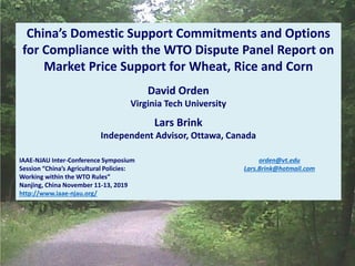 China’s Domestic Support Commitments and Options
for Compliance with the WTO Dispute Panel Report on
Market Price Support for Wheat, Rice and Corn
David Orden
Virginia Tech University
Lars Brink
Independent Advisor, Ottawa, Canada
orden@vt.edu
Lars.Brink@hotmail.com
IAAE-NJAU Inter-Conference Symposium
Session “China’s Agricultural Policies:
Working within the WTO Rules”
Nanjing, China November 11-13, 2019
http://www.iaae-njau.org/
 