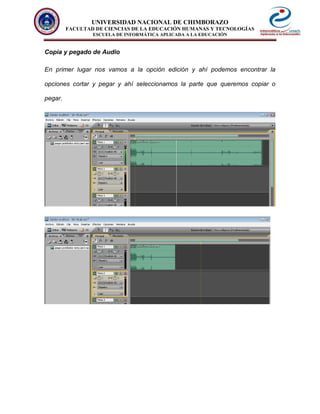 UNIVERSIDAD NACIONAL DE CHIMBORAZO
FACULTAD DE CIENCIAS DE LA EDUCACIÓN HUMANAS Y TECNOLOGÍAS
ESCUELA DE INFORMÁTICA APLICADA A LA EDUCACIÓN
Copia y pegado de Audio
En primer lugar nos vamos a la opción edición y ahí podemos encontrar la
opciones cortar y pegar y ahí seleccionamos la parte que queremos copiar o
pegar.
 