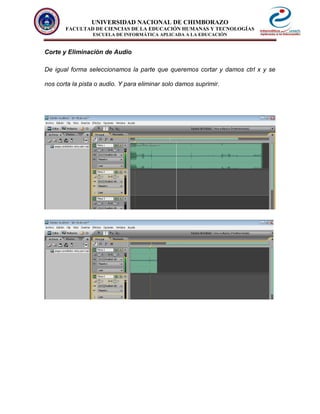 UNIVERSIDAD NACIONAL DE CHIMBORAZO
FACULTAD DE CIENCIAS DE LA EDUCACIÓN HUMANAS Y TECNOLOGÍAS
ESCUELA DE INFORMÁTICA APLICADA A LA EDUCACIÓN
Corte y Eliminación de Audio
De igual forma seleccionamos la parte que queremos cortar y damos ctrl x y se
nos corta la pista o audio. Y para eliminar solo damos suprimir.
 