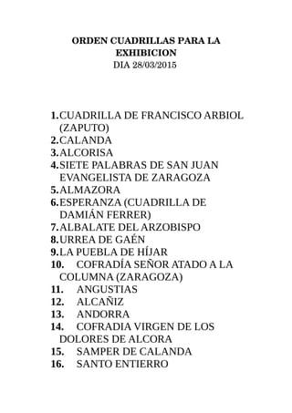 ORDEN CUADRILLAS PARA LA
EXHIBICION
DIA 28/03/2015 
1.CUADRILLA DE FRANCISCO ARBIOL
(ZAPUTO)
2.CALANDA
3.ALCORISA
4.SIETE PALABRAS DE SAN JUAN
EVANGELISTA DE ZARAGOZA
5.ALMAZORA
6.ESPERANZA (CUADRILLA DE
DAMIÁN FERRER)
7.ALBALATE DEL ARZOBISPO
8.URREA DE GAÉN
9.LA PUEBLA DE HÍJAR
10. COFRADÍA SEÑOR ATADO A LA
COLUMNA (ZARAGOZA)
11. ANGUSTIAS
12. ALCAÑIZ
13. ANDORRA
14. COFRADIA VIRGEN DE LOS
DOLORES DE ALCORA
15. SAMPER DE CALANDA
16. SANTO ENTIERRO
 