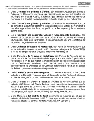 NOTA: El orden del día que se publica en la Gaceta Parlamentaria la noche previa a la sesión, está sujeto a modificaciones
y a la aprobación definitiva que la Mesa Directiva pueda realizar, hasta antes del inicio de la misma.
01/10/2013 08:41 p.m.
11
PROYECTO
4. De la Comisión de Igualdad y Género, con Punto de Acuerdo por el que la
Cámara de Diputados condena las disposiciones de las autoridades del
Municipio de Ciudad Acuña, Coahuila, que atentan contra los derechos
humanos, a la libertad y a la diversidad cultural y social de sus habitantes.
5. De la Comisión de Igualdad y Género, con Puntos de Acuerdo por los que
se exhorta al Ejecutivo Federal y a las autoridades del Estado de Veracruz, a
respetar y garantizar los derechos políticos de las mujeres y la no violencia
contra ellas.
6. De la Comisión de Desarrollo Urbano y Ordenamiento Territorial, con
Puntos de Acuerdo por los que se exhorta a los Gobiernos Estatales y
Municipales, para que favorezcan la implementación de una estrategia de
movilidad integral en sus localidades.
7. De la Comisión de Recursos Hidráulicos, con Punto de Acuerdo por el que
se exhorta a los titulares de la Comisión Nacional del Agua y de BANOBRAS,
a fin de dar seguimiento al proyecto hidráulico Monterrey VI.
8. De la Comisión de Recursos Hidráulicos, con Puntos de Acuerdo por los
que exhorta a la Comisión Nacional del Agua y a la Auditoría Superior de la
Federación, a fin de que vigilen la implementación de los recursos asignados
por la Federación, asimismo, para que se realice una auditoría a la
administración del Delegado de la Comisión Nacional del Agua, en el Estado
de Tabasco, debido a constantes irregularidades.
9. De la Comisión de Asuntos Indígenas, con Punto de Acuerdo por el que se
exhorta a la Comisión Nacional para el Desarrollo de los Pueblos Indígenas,
a crear la Delegación de esa Comisión en el Estado de Nuevo León.
10. De la Comisión del Distrito Federal, con Puntos de Acuerdo por los que se
exhorta al Gobierno del Distrito Federal, para que atienda la recomendación
19/2012 que emite la Comisión de Derechos Humanos del Distrito Federal,
relativa al establecimiento de asentamientos humanos irregulares en el área
natural protegida Ejidos de Xochimilco y San Gregorio Atlapulco.
11. De la Comisión del Distrito Federal, con Punto de Acuerdo por el que se
exhorta al Jefe de Gobierno del D.F., para que instale las alertas sísmicas
restantes, objeto del contrato OM/DGA/DRMSG/CA-020-2010.
 