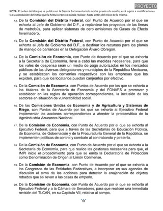 NOTA: El orden del día que se publica en la Gaceta Parlamentaria la noche previa a la sesión, está sujeto a modificaciones
y a la aprobación definitiva que la Mesa Directiva pueda realizar, hasta antes del inicio de la misma.
01/10/2013 08:41 p.m.
12
PROYECTO
12. De la Comisión del Distrito Federal, con Punto de Acuerdo por el que se
exhorta al Jefe de Gobierno del D.F., a replantear los proyectos de las líneas
de metrobús, para aplicar sistemas de cero emisiones de Gases de Efecto
Invernadero.
13. De la Comisión del Distrito Federal, con Punto de Acuerdo por el que se
exhorta al Jefe de Gobierno del D.F., a destinar los recursos para los planes
de manejo de barrancas en la Delegación Álvaro Obregón.
14. De la Comisión de Economía, con Punto de Acuerdo por el que se exhorta
a la Secretaría de Economía, lleve a cabo las medidas necesarias, para que
los vales de despensa sean un medio de pago autorizados en los mercados
públicos de las diversas delegaciones y municipios de la Republica Mexicana,
y se establezcan los convenios respectivos con las empresas que los
expiden, para que los locatarios puedan canjearlos por efectivo.
15. De la Comisión de Economía, con Puntos de Acuerdo por los que se exhorta a
los titulares de la Secretaría de Economía y del FONAES a promover y
establecer en las reglas de operación correspondientes, la inclusión de los
sectores en situación de vulnerabilidad social.
16. De las Comisiones Unidas de Economía y de Agricultura y Sistemas de
Riego, con Puntos de Acuerdo por los que se exhorta al Ejecutivo Federal
implementar las acciones correspondientes a atender la problemática de la
Agroindustria Azucarera Nacional.
17. De la Comisión de Economía, con Punto de Acuerdo por el que se exhorta al
Ejecutivo Federal, para que a través de las Secretarías de Educación Pública,
de Economía, de Gobernación y de la Procuraduría General de la República, se
implementen políticas de control y combate al contrabando y piratería.
18. De la Comisión de Economía, con Punto de Acuerdo por el que se exhorta a la
Secretaría de Economía, para que realice las gestiones necesarias para que, el
IMPI inicie el procedimiento para que se emita la Declaratoria de Protección
como Denominación de Origen al Limón Colimense.
19. De la Comisión de Economía, con Punto de Acuerdo por el que se exhorta a
los Congresos de las Entidades Federativas, a incorporar en sus agendas de
discusión el tema de las acciones para detectar la enajenación de objetos
robados que se llevan a las casas de empeño.
20. De la Comisión de Economía, con Punto de Acuerdo por el que se exhorta al
Ejecutivo Federal y a la Cámara de Senadores, para que realicen una inmediata
revisión del TLCAN, en su Capítulo VII, relativo al campo.
 