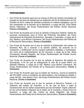 NOTA: El orden del día que se publica en la Gaceta Parlamentaria la noche previa a la sesión, está sujeto a modificaciones
y a la aprobación definitiva que la Mesa Directiva pueda realizar, hasta antes del inicio de la misma.
01/10/2013 08:41 p.m.
15
PROYECTO
PPRROOPPOOSSIICCIIOONNEESS
1. Con Punto de Acuerdo para que se incluya el tema de fuentes renovables de
energía en los foros de debate que se realizarán del 23 de Septiembre al 8 de
Octubre de 2013, sobre las distintas iniciativas en materia energética, que se
han presentado en el Senado de la República, a cargo del Dip. Erick Marte
Rivera Villanueva, del Grupo Parlamentario del Partido Acción Nacional.
(Turno a Comisión)
2. Con Punto de Acuerdo por el que se exhorta al Ejecutivo Federal, realice las
acciones conducentes para la firma del Protocolo Facultativo del Pacto
Internacional de Derechos Económicos, Sociales y Culturales, a cargo de la
Dip. Martha Lucía Mícher Camarena, del Grupo Parlamentario del Partido de
la Revolución Democrática. (Turno a Comisión)
3. Con Punto de Acuerdo por el que se exhorta al Gobernador del estado de
Quintana Roo, dé a conocer a la opinión pública, los avances en la
evaluación y certificación de los cuerpos policiacos estatales y municipales,
así como de la implementación de los recursos, a cargo de la Dip. Alicia
Concepción Ricalde Magaña, del Grupo Parlamentario del Partido Acción
Nacional. (Turno a Comisión)
4. Con Punto de Acuerdo por el que se exhorta al Ejecutivo del estado de
Guanajuato, a fin de que se salvaguarde la vida de la joven María Luz
Salcedo Palacios, a cargo de la Dip. Martha Lucía Mícher Camarena, del
Grupo Parlamentario del Partido de la Revolución Democrática. (Turno a
Comisión)
5. Con Punto de Acuerdo para que el estado de Veracruz, asuma la epidemia
del VIH-SIDA, como un problema de salud pública y de emergencia estatal, a
cargo del Dip. Juan Bueno Torio, del Grupo Parlamentario del Partido Acción
Nacional. (Turno a Comisión)
6. Con Punto de Acuerdo por el que se exhorta al Ejecutivo Federal y al
Gobierno del estado de Guerrero, a fin de que se lleve a cabo la
reconstrucción de los daños ocasionados por las tormentas “Ingrid y Manuel”
en las comunidades indígenas de la región de la montaña y Costa Chica de
Guerrero, a cargo del Dip. Carlos de Jesús Alejandro, del Grupo
Parlamentario del Partido de la Revolución Democrática. (Turno a Comisión)
 