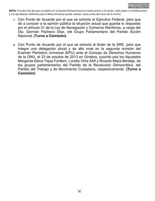 NOTA: El orden del día que se publica en la Gaceta Parlamentaria la noche previa a la sesión, está sujeto a modificaciones
y a la aprobación definitiva que la Mesa Directiva pueda realizar, hasta antes del inicio de la misma.
01/10/2013 08:41 p.m.
16
PROYECTO
7. Con Punto de Acuerdo por el que se exhorta al Ejecutivo Federal, para que
dé a conocer a la opinión pública la situación actual que guarda lo dispuesto
por el artículo 31 de la Ley de Navegación y Comercio Marítimos, a cargo del
Dip. Germán Pacheco Díaz, del Grupo Parlamentario del Partido Acción
Nacional. (Turno a Comisión)
8. Con Punto de Acuerdo por el que se exhorta al titular de la SRE, para que
integre una delegación plural y de alto nivel en la segunda revisión del
Examen Periódico Universal (EPU) ante el Consejo de Derechos Humanos
de la ONU, el 23 de octubre de 2013 en Ginebra, suscrito pos los diputados
Margarita Elena Tapia Fonllem, Loretta Ortíz Ahlf y Ricardo Mejía Berdeja, de
los grupos parlamentarios del Partido de la Revolución Democrática, del
Partido del Trabajo y de Movimiento Ciudadano, respectivamente. (Turno a
Comisión)
 
