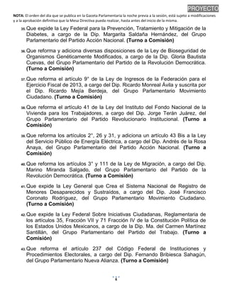 NOTA: El orden del día que se publica en la Gaceta Parlamentaria la noche previa a la sesión, está sujeto a modificaciones
y a la aprobación definitiva que la Mesa Directiva pueda realizar, hasta antes del inicio de la misma.
01/10/2013 08:41 p.m.
6
PROYECTO
35. Que expide la Ley Federal para la Prevención, Tratamiento y Mitigación de la
Diabetes, a cargo de la Dip. Margarita Saldaña Hernández, del Grupo
Parlamentario del Partido Acción Nacional. (Turno a Comisión)
36. Que reforma y adiciona diversas disposiciones de la Ley de Bioseguridad de
Organismos Genéticamente Modificados, a cargo de la Dip. Gloria Bautista
Cuevas, del Grupo Parlamentario del Partido de la Revolución Democrática.
(Turno a Comisión)
37. Que reforma el artículo 9° de la Ley de Ingresos de la Federación para el
Ejercicio Fiscal de 2013, a cargo del Dip. Ricardo Monreal Ávila y suscrita por
el Dip. Ricardo Mejía Berdeja, del Grupo Parlamentario Movimiento
Ciudadano. (Turno a Comisión)
38. Que reforma el artículo 41 de la Ley del Instituto del Fondo Nacional de la
Vivienda para los Trabajadores, a cargo del Dip. Jorge Terán Juárez, del
Grupo Parlamentario del Partido Revolucionario Institucional. (Turno a
Comisión)
39. Que reforma los artículos 2°, 26 y 31, y adiciona un artículo 43 Bis a la Ley
del Servicio Público de Energía Eléctrica, a cargo del Dip. Andrés de la Rosa
Anaya, del Grupo Parlamentario del Partido Acción Nacional. (Turno a
Comisión)
40. Que reforma los artículos 3° y 111 de la Ley de Migración, a cargo del Dip.
Marino Miranda Salgado, del Grupo Parlamentario del Partido de la
Revolución Democrática. (Turno a Comisión)
41. Que expide la Ley General que Crea el Sistema Nacional de Registro de
Menores Desaparecidos y Sustraídos, a cargo del Dip. José Francisco
Coronato Rodríguez, del Grupo Parlamentario Movimiento Ciudadano.
(Turno a Comisión)
42. Que expide la Ley Federal Sobre Iniciativas Ciudadanas, Reglamentaria de
los artículos 35, Fracción VII y 71 Fracción IV de la Constitución Política de
los Estados Unidos Mexicanos, a cargo de la Dip. Ma. del Carmen Martínez
Santillán, del Grupo Parlamentario del Partido del Trabajo. (Turno a
Comisión)
43. Que reforma el artículo 237 del Código Federal de Instituciones y
Procedimientos Electorales, a cargo del Dip. Fernando Bribiesca Sahagún,
del Grupo Parlamentario Nueva Alianza. (Turno a Comisión)
 