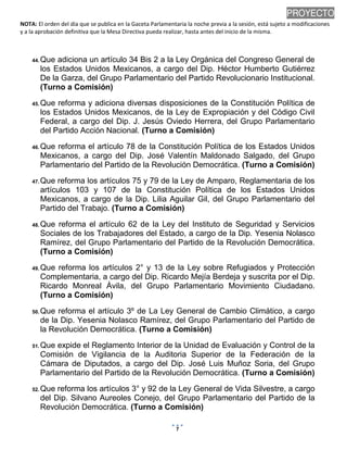 NOTA: El orden del día que se publica en la Gaceta Parlamentaria la noche previa a la sesión, está sujeto a modificaciones
y a la aprobación definitiva que la Mesa Directiva pueda realizar, hasta antes del inicio de la misma.
01/10/2013 08:41 p.m.
7
PROYECTO
44. Que adiciona un artículo 34 Bis 2 a la Ley Orgánica del Congreso General de
los Estados Unidos Mexicanos, a cargo del Dip. Héctor Humberto Gutiérrez
De la Garza, del Grupo Parlamentario del Partido Revolucionario Institucional.
(Turno a Comisión)
45. Que reforma y adiciona diversas disposiciones de la Constitución Política de
los Estados Unidos Mexicanos, de la Ley de Expropiación y del Código Civil
Federal, a cargo del Dip. J. Jesús Oviedo Herrera, del Grupo Parlamentario
del Partido Acción Nacional. (Turno a Comisión)
46. Que reforma el artículo 78 de la Constitución Política de los Estados Unidos
Mexicanos, a cargo del Dip. José Valentín Maldonado Salgado, del Grupo
Parlamentario del Partido de la Revolución Democrática. (Turno a Comisión)
47. Que reforma los artículos 75 y 79 de la Ley de Amparo, Reglamentaria de los
artículos 103 y 107 de la Constitución Política de los Estados Unidos
Mexicanos, a cargo de la Dip. Lilia Aguilar Gil, del Grupo Parlamentario del
Partido del Trabajo. (Turno a Comisión)
48. Que reforma el artículo 62 de la Ley del Instituto de Seguridad y Servicios
Sociales de los Trabajadores del Estado, a cargo de la Dip. Yesenia Nolasco
Ramírez, del Grupo Parlamentario del Partido de la Revolución Democrática.
(Turno a Comisión)
49. Que reforma los artículos 2° y 13 de la Ley sobre Refugiados y Protección
Complementaria, a cargo del Dip. Ricardo Mejía Berdeja y suscrita por el Dip.
Ricardo Monreal Ávila, del Grupo Parlamentario Movimiento Ciudadano.
(Turno a Comisión)
50. Que reforma el artículo 3º de La Ley General de Cambio Climático, a cargo
de la Dip. Yesenia Nolasco Ramírez, del Grupo Parlamentario del Partido de
la Revolución Democrática. (Turno a Comisión)
51. Que expide el Reglamento Interior de la Unidad de Evaluación y Control de la
Comisión de Vigilancia de la Auditoria Superior de la Federación de la
Cámara de Diputados, a cargo del Dip. José Luis Muñoz Soria, del Grupo
Parlamentario del Partido de la Revolución Democrática. (Turno a Comisión)
52. Que reforma los artículos 3° y 92 de la Ley General de Vida Silvestre, a cargo
del Dip. Silvano Aureoles Conejo, del Grupo Parlamentario del Partido de la
Revolución Democrática. (Turno a Comisión)
 