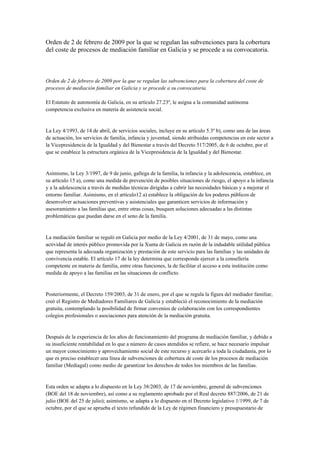 Orden de 2 de febrero de 2009 por la que se regulan las subvenciones para la cobertura
del coste de procesos de mediación familiar en Galicia y se procede a su convocatoria.



Orden de 2 de febrero de 2009 por la que se regulan las subvenciones para la cobertura del coste de
procesos de mediación familiar en Galicia y se procede a su convocatoria.

El Estatuto de autonomía de Galicia, en su artículo 27.23º, le asigna a la comunidad autónoma
competencia exclusiva en materia de asistencia social.


La Ley 4/1993, de 14 de abril, de servicios sociales, incluye en su artículo 5.3º b), como una de las áreas
de actuación, los servicios de familia, infancia y juventud, siendo atribuidas competencias en este sector a
la Vicepresidencia de la Igualdad y del Bienestar a través del Decreto 517/2005, de 6 de octubre, por el
que se establece la estructura orgánica de la Vicepresidencia de la Igualdad y del Bienestar.


Asimismo, la Ley 3/1997, de 9 de junio, gallega de la familia, la infancia y la adolescencia, establece, en
su artículo 15 a), como una medida de prevención de posibles situaciones de riesgo, el apoyo a la infancia
y a la adolescencia a través de medidas técnicas dirigidas a cubrir las necesidades básicas y a mejorar el
entorno familiar. Asimismo, en el artículo12 a) establece la obligación de los poderes públicos de
desenvolver actuaciones preventivas y asistenciales que garanticen servicios de información y
asesoramiento a las familias que, entre otras cosas, busquen soluciones adecuadas a las distintas
problemáticas que puedan darse en el seno de la familia.


La mediación familiar se reguló en Galicia por medio de la Ley 4/2001, de 31 de mayo, como una
actividad de interés público promovida por la Xunta de Galicia en razón de la indudable utilidad pública
que representa la adecuada organización y prestación de este servicio para las familias y las unidades de
convivencia estable. El artículo 17 de la ley determina que corresponde ejercer a la consellería
competente en materia de familia, entre otras funciones, la de facilitar el acceso a esta institución como
medida de apoyo a las familias en las situaciones de conflicto.


Posteriormente, el Decreto 159/2003, de 31 de enero, por el que se regula la figura del mediador familiar,
creó el Registro de Mediadores Familiares de Galicia y estableció el reconocimiento de la mediación
gratuita, contemplando la posibilidad de firmar convenios de colaboración con los correspondientes
colegios profesionales o asociaciones para atención de la mediación gratuita.


Después de la experiencia de los años de funcionamiento del programa de mediación familiar, y debido a
su insuficiente rentabilidad en lo que a número de casos atendidos se refiere, se hace necesario impulsar
un mayor conocimiento y aprovechamiento social de este recurso y acercarlo a toda la ciudadanía, por lo
que es preciso establecer una línea de subvenciones de cobertura de coste de los procesos de mediación
familiar (Mediagal) como medio de garantizar los derechos de todos los miembros de las familias.


Esta orden se adapta a lo dispuesto en la Ley 38/2003, de 17 de noviembre, general de subvenciones
(BOE del 18 de noviembre), así como a su reglamento aprobado por el Real decreto 887/2006, de 21 de
julio (BOE del 25 de julio); asimismo, se adapta a lo dispuesto en el Decreto legislativo 1/1999, de 7 de
octubre, por el que se aprueba el texto refundido de la Ley de régimen financiero y presupuestario de
 