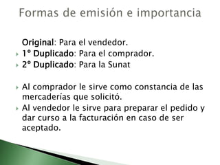 Original: Para el vendedor.
 1º Duplicado: Para el comprador.
 2º Duplicado: Para la Sunat
 Al comprador le sirve como constancia de las
mercaderías que solicitó.
 Al vendedor le sirve para preparar el pedido y
dar curso a la facturación en caso de ser
aceptado.
 