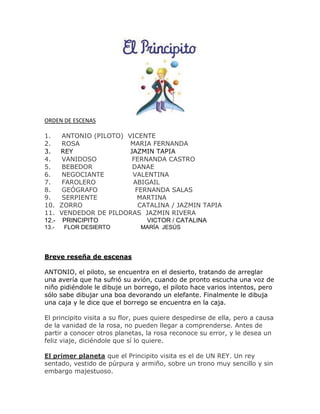 ORDEN DE ESCENAS 
1. ANTONIO (PILOTO) VICENTE 
2. ROSA MARIA FERNANDA 
3. REY JAZMIN TAPIA 
4. VANIDOSO FERNANDA CASTRO 
5. BEBEDOR DANAE 
6. NEGOCIANTE VALENTINA 
7. FAROLERO ABIGAIL 
8. GEÓGRAFO FERNANDA SALAS 
9. SERPIENTE MARTINA 
10. ZORRO CATALINA / JAZMIN TAPIA 
11. VENDEDOR DE PILDORAS JAZMIN RIVERA 
12.- PRINCIPITO VICTOR / CATALINA 
13.- FLOR DESIERTO MARÍA JESÚS 
Breve reseña de escenas 
ANTONIO, el piloto, se encuentra en el desierto, tratando de arreglar 
una avería que ha sufrió su avión, cuando de pronto escucha una voz de 
niño pidiéndole le dibuje un borrego, el piloto hace varios intentos, pero 
sólo sabe dibujar una boa devorando un elefante. Finalmente le dibuja 
una caja y le dice que el borrego se encuentra en la caja. 
El principito visita a su flor, pues quiere despedirse de ella, pero a causa 
de la vanidad de la rosa, no pueden llegar a comprenderse. Antes de 
partir a conocer otros planetas, la rosa reconoce su error, y le desea un 
feliz viaje, diciéndole que sí lo quiere. 
El primer planeta que el Principito visita es el de UN REY. Un rey 
sentado, vestido de púrpura y armiño, sobre un trono muy sencillo y sin 
embargo majestuoso. 
 