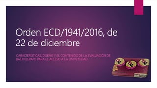 Orden ECD/1941/2016, de
22 de diciembre
CARACTERÍSTICAS, DISEÑO Y EL CONTENIDO DE LA EVALUACIÓN DE
BACHILLERATO PARA EL ACCESO A LA UNIVERSIDAD
 