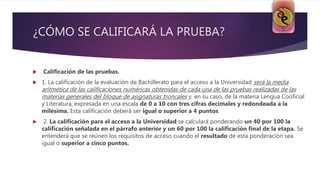 ¿CÓMO SE CALIFICARÁ LA PRUEBA?
 Calificación de las pruebas.
 1. La calificación de la evaluación de Bachillerato para el acceso a la Universidad será la media
aritmética de las calificaciones numéricas obtenidas de cada una de las pruebas realizadas de las
materias generales del bloque de asignaturas troncales y, en su caso, de la materia Lengua Cooficial
y Literatura, expresada en una escala de 0 a 10 con tres cifras decimales y redondeada a la
milésima. Esta calificación deberá ser igual o superior a 4 puntos.
 2. La calificación para el acceso a la Universidad se calculará ponderando un 40 por 100 la
calificación señalada en el párrafo anterior y un 60 por 100 la calificación final de la etapa. Se
entenderá que se reúnen los requisitos de acceso cuando el resultado de esta ponderación sea
igual o superior a cinco puntos.
 