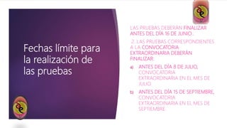 Fechas límite para
la realización de
las pruebas
LAS PRUEBAS DEBERÁN FINALIZAR
ANTES DEL DÍA 16 DE JUNIO..
2. LAS PRUEBAS CORRESPONDIENTES
A LA CONVOCATORIA
EXTRAORDINARIA DEBERÁN
FINALIZAR:
a) ANTES DEL DÍA 8 DE JULIO,
CONVOCATORIA
EXTRAORDINARIA EN EL MES DE
JULIO.
b) ANTES DEL DÍA 15 DE SEPTIEMBRE,
CONVOCATORIA
EXTRAORDINARIA EN EL MES DE
SEPTIEMBRE.
 