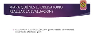 ¿PARA QUIÉNES ES OBLIGATORIO
REALIZAR LA EVALUACIÓN?
 PARA TODO EL ALUMNADO LOMCE que quiera acceder a las enseñanzas
universitarias oficiales de grado.
 