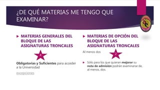¿DE QUÉ MATERIAS ME TENGO QUE
EXAMINAR?
 MATERIAS GENERALES DEL
BLOQUE DE LAS
ASIGNATURAS TRONCALES
Obligatorias y Suficientes para acceder
a la Universidad
excepciones
 MATERIAS DE OPCIÓN DEL
BLOQUE DE LAS
ASIGNATURAS TRONCALES
Al menos dos
 Sólo para los que quieran mejorar su
nota de admisión podrán examinarse de,
al menos, dos.
4 2
 