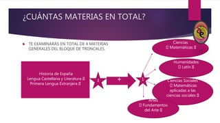 ¿CUÁNTAS MATERIAS EN TOTAL?
 TE EXAMINARÁS EN TOTAL DE 4 MATERIAS
GENERALES DEL BLOQUE DE TRONCALES.
Historia de España
Lengua Castellana y Literatura II
Primera Lengua Extranjera II
3 + 1
Ciencias
Matemáticas II
Humanidades
Latín II
Ciencias Sociales
Matemáticas
aplicadas a las
ciencias sociales II
Artes
Fundamentos
del Arte II
 