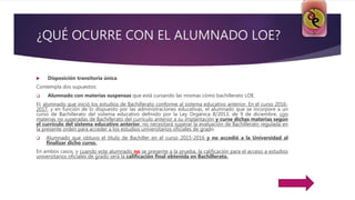 ¿QUÉ OCURRE CON EL ALUMNADO LOE?
 Disposición transitoria única.
Contempla dos supuestos:
 Alumnado con materias suspensas que está cursando las mismas cómo bachillerato LOE.
EL alumnado que inició los estudios de Bachillerato conforme al sistema educativo anterior. En el curso 2016-
2017, y en función de lo dispuesto por las administraciones educativas, el alumnado que se incorpore a un
curso de Bachillerato del sistema educativo definido por la Ley Orgánica 8/2013, de 9 de diciembre, con
materias no superadas de Bachillerato del currículo anterior a su implantación y curse dichas materias según
el currículo del sistema educativo anterior, no necesitará superar la evaluación de Bachillerato regulada en
la presente orden para acceder a los estudios universitarios oficiales de grado.
 Alumnado que obtuvo el título de Bachiller en el curso 2015-2016 y no accedió a la Universidad al
finalizar dicho curso.
En ambos casos, y cuando este alumnado no se presente a la prueba, la calificación para el acceso a estudios
universitarios oficiales de grado será la calificación final obtenida en Bachillerato.
 