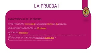 LA PRUEBA I
CARACTERÍSTICAS DE LAS PRUEBAS:
Nº DE PREGUNTAS: mínimo de 2 y un número máximo de 15 preguntas.
DURACIÓN DE CADA PRUEBA: de 90 minutos.
DESCANSO: 30 minutos.*
*No se computará como periodo de descanso el utilizado para ampliar el tiempo de realización de las pruebas de los alumnos con necesidades específicas de apoyo educativo a los que se les haya prescrito dicha
medida.
DURACIÓN DE LA EVALUACIÓN: máximo de cuatro días. *
*Aquellas administraciones educativas con lengua cooficial podrán establecer una duración de un máximo de cinco días.
 