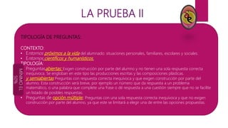 LA PRUEBA II
TIPOLOGÍA DE PREGUNTAS:
CONTEXTO:
• Entornos próximos a la vida del alumnado: situaciones personales, familiares, escolares y sociales.
• Entornos científicos y humanísticos.
TIPOLOGÍA:
• Preguntasabiertas: Exigen construcción por parte del alumno y no tienen una sola respuesta correcta
inequívoca. Se engloban en este tipo las producciones escritas y las composiciones plásticas.
• y semiabiertas Preguntas con respuesta correcta inequívoca y que exigen construcción por parte del
alumno. Esta construcción será breve, por ejemplo un número que da respuesta a un problema
matemático, o una palabra que complete una frase o dé respuesta a una cuestión siempre que no se facilite
un listado de posibles respuestas.
• Preguntas de opción múltiple: Preguntas con una sola respuesta correcta inequívoca y que no exigen
construcción por parte del alumno, ya que este se limitará a elegir una de entre las opciones propuestas.
MÍNIMOEL
50%
 