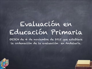 Evaluación en
Educación Primaria
ORDEN de 4 de noviembre de 2015 que establece
la ordenación de la evaluación en Andalucía.
 
