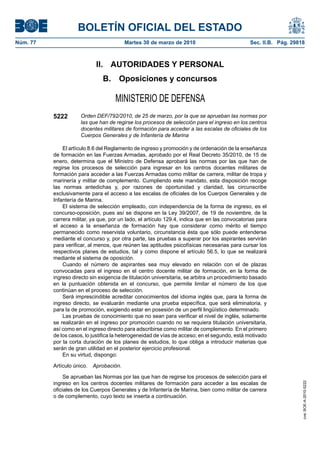 BOLETÍN OFICIAL DEL ESTADO
Núm. 77                                   Martes 30 de marzo de 2010                           Sec. II.B. Pág. 29818



                             II. AUTORIDADES Y PERSONAL
                               B.     Oposiciones y concursos

                                     MINISTERIO DE DEFENSA
          5222        Orden DEF/792/2010, de 25 de marzo, por la que se aprueban las normas por
                      las que han de regirse los procesos de selección para el ingreso en los centros
                      docentes militares de formación para acceder a las escalas de oficiales de los
                      Cuerpos Generales y de Infantería de Marina

              El artículo 8.6 del Reglamento de ingreso y promoción y de ordenación de la enseñanza
          de formación en las Fuerzas Armadas, aprobado por el Real Decreto 35/2010, de 15 de
          enero, determina que el Ministro de Defensa aprobará las normas por las que han de
          regirse los procesos de selección para ingresar en los centros docentes militares de
          formación para acceder a las Fuerzas Armadas como militar de carrera, militar de tropa y
          marinería y militar de complemento. Cumpliendo este mandato, esta disposición recoge
          las normas antedichas y, por razones de oportunidad y claridad, las circunscribe
          exclusivamente para el acceso a las escalas de oficiales de los Cuerpos Generales y de
          Infantería de Marina.
              El sistema de selección empleado, con independencia de la forma de ingreso, es el
          concurso-oposición, pues así se dispone en la Ley 39/2007, de 19 de noviembre, de la
          carrera militar, ya que, por un lado, el artículo 129.4, indica que en las convocatorias para
          el acceso a la enseñanza de formación hay que considerar como mérito el tiempo
          permanecido como reservista voluntario, circunstancia ésta que sólo puede entenderse
          mediante el concurso y, por otra parte, las pruebas a superar por los aspirantes servirán
          para verificar, al menos, que reúnen las aptitudes psicofísicas necesarias para cursar los
          respectivos planes de estudios, tal y como dispone el artículo 56.5, lo que se realizará
          mediante el sistema de oposición.
              Cuando el número de aspirantes sea muy elevado en relación con el de plazas
          convocadas para el ingreso en el centro docente militar de formación, en la forma de
          ingreso directo sin exigencia de titulación universitaria, se arbitra un procedimiento basado
          en la puntuación obtenida en el concurso, que permite limitar el número de los que
          continúan en el proceso de selección.
              Será imprescindible acreditar conocimientos del idioma inglés que, para la forma de
          ingreso directo, se evaluarán mediante una prueba específica, que será eliminatoria, y
          para la de promoción, exigiendo estar en posesión de un perfil lingüístico determinado.
              Las pruebas de conocimiento que no sean para verificar el nivel de inglés, solamente
          se realizarán en el ingreso por promoción cuando no se requiera titulación universitaria,
          así como en el ingreso directo para adscribirse como militar de complemento. En el primero
          de los casos, lo justifica la heterogeneidad de vías de acceso; en el segundo, está motivado
          por la corta duración de los planes de estudios, lo que obliga a introducir materias que
          serán de gran utilidad en el posterior ejercicio profesional.
              En su virtud, dispongo:

          Artículo único.   Aprobación.

               Se aprueban las Normas por las que han de regirse los procesos de selección para el
          ingreso en los centros docentes militares de formación para acceder a las escalas de
                                                                                                                   cve: BOE-A-2010-5222




          oficiales de los Cuerpos Generales y de Infantería de Marina, bien como militar de carrera
          o de complemento, cuyo texto se inserta a continuación.
 