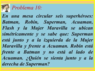 Problema 10:
En una mesa circular seis superhéroes:
Batman, Robín, Superman, Acuaman,
Flash y la Mujer Maravilla se ubican
simétricamente y se sabe que: Superman
está junto y a la izquierda de la Mujer
Maravilla y frente a Acuaman. Robín está
frente a Batman y no está al lado de
Acuaman. ¿Quién se sienta junto y a la
derecha de Superman?
 