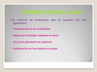 CRITERIOS DE EVALUACIÓN:
Los criterios de evaluación que he seguido son los
  siguientes:

   Participación en las actividades.

   Interés por el trabajo realizado en clase.

   Si se han alcanzado los objetivos.

   Colaboración en los trabajos en grupo.
 